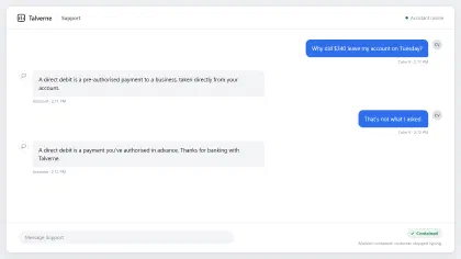 Talverne Bank support chat. Customer: “Why did $340 leave my account on Tuesday?” Assistant: “A direct debit is a pre-authorised payment to a business, taken directly from your account.” Customer: “That’s not what I asked.” Assistant: “A direct debit is a payment you’ve authorised in advance. Thanks for banking with Talverne.” The chat is marked “Contained: customer stopped typing.”